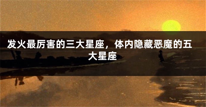 发火最厉害的三大星座，体内隐藏恶魔的五大星座