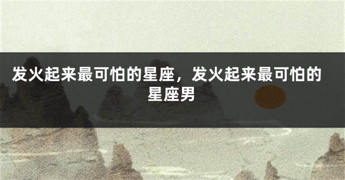 发火起来最可怕的星座，发火起来最可怕的星座男