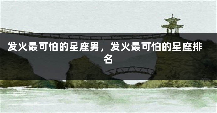 发火最可怕的星座男，发火最可怕的星座排名