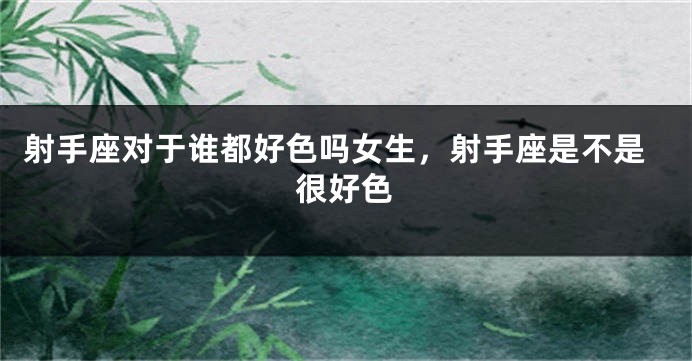 射手座对于谁都好色吗女生，射手座是不是很好色