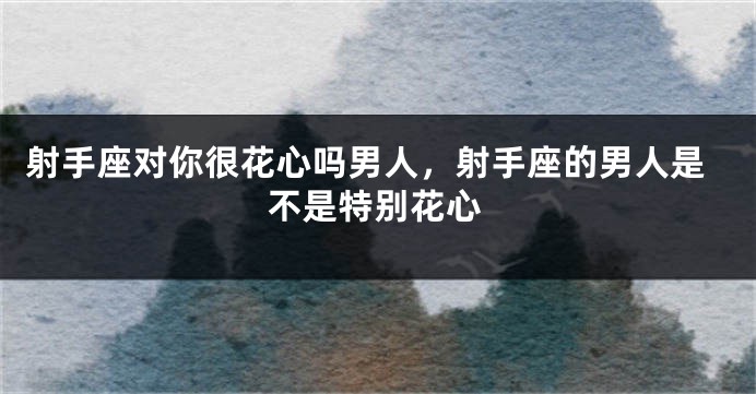 射手座对你很花心吗男人，射手座的男人是不是特别花心