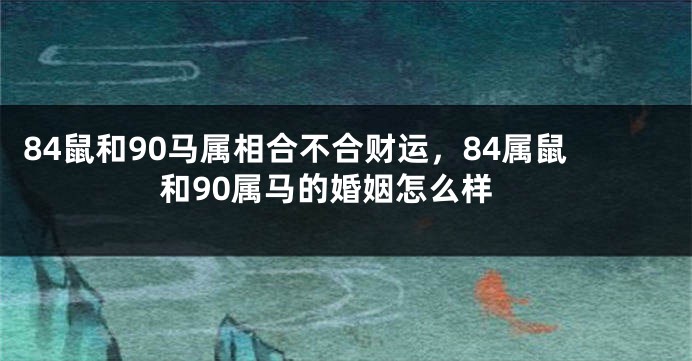 84鼠和90马属相合不合财运，84属鼠和90属马的婚姻怎么样