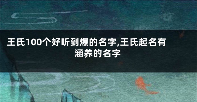 王氏100个好听到爆的名字,王氏起名有涵养的名字