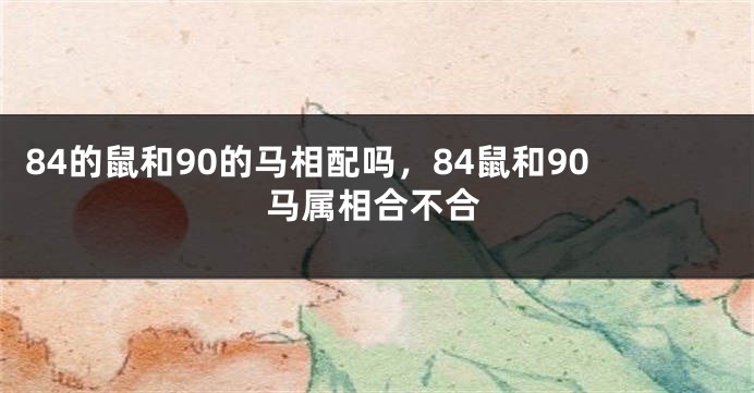 84的鼠和90的马相配吗，84鼠和90马属相合不合