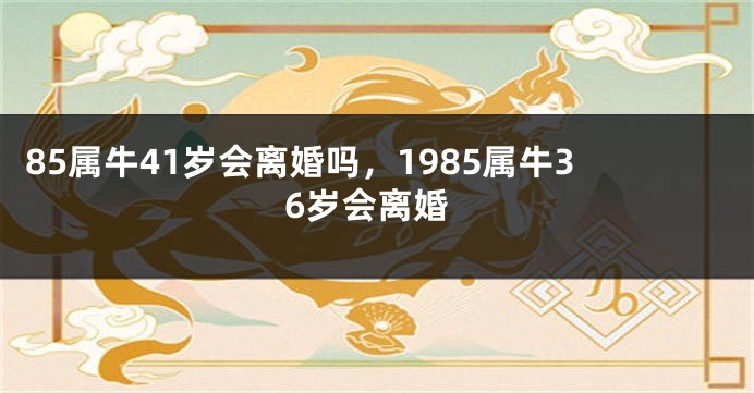 85属牛41岁会离婚吗，1985属牛36岁会离婚