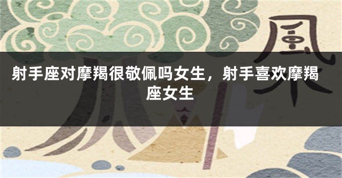 射手座对摩羯很敬佩吗女生，射手喜欢摩羯座女生