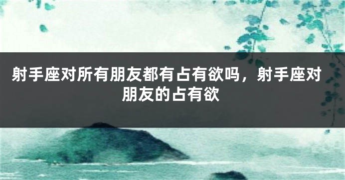 射手座对所有朋友都有占有欲吗，射手座对朋友的占有欲