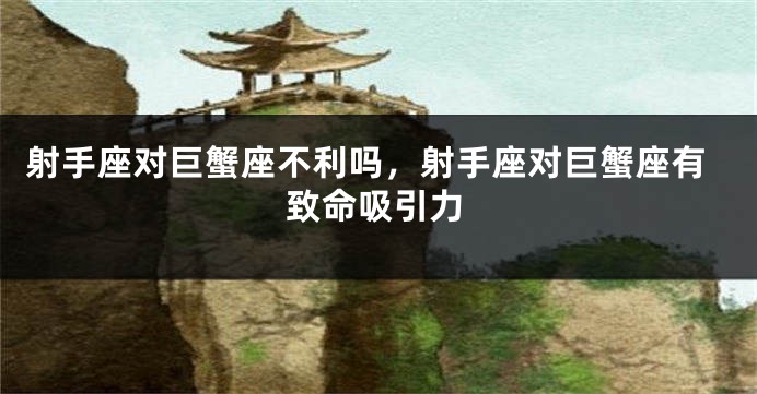 射手座对巨蟹座不利吗，射手座对巨蟹座有致命吸引力