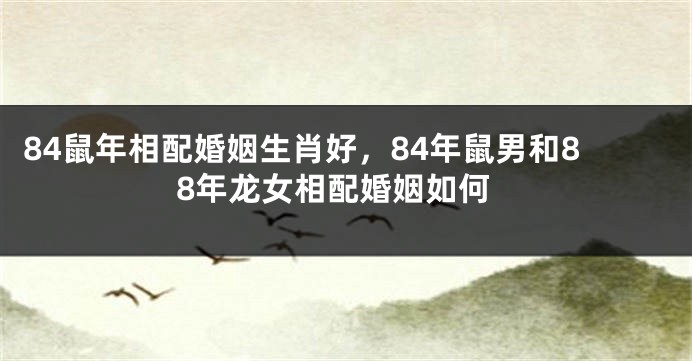 84鼠年相配婚姻生肖好，84年鼠男和88年龙女相配婚姻如何