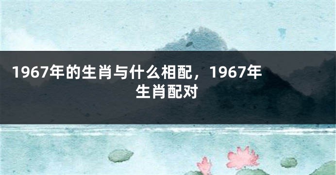1967年的生肖与什么相配，1967年生肖配对