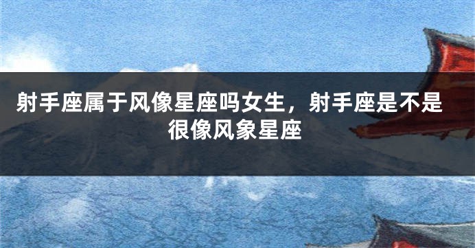 射手座属于风像星座吗女生，射手座是不是很像风象星座