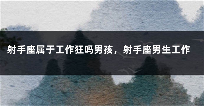 射手座属于工作狂吗男孩，射手座男生工作