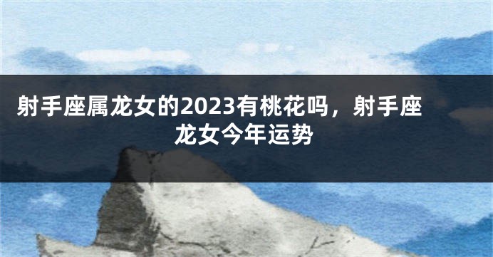 射手座属龙女的2023有桃花吗，射手座龙女今年运势