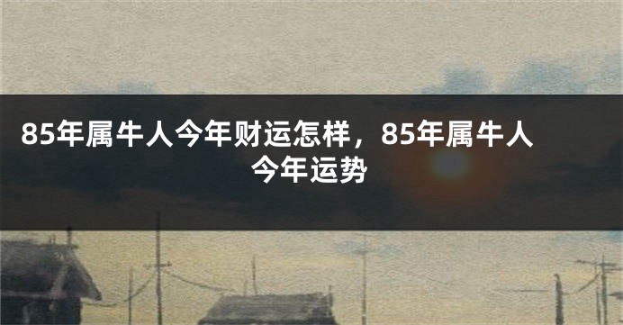 85年属牛人今年财运怎样，85年属牛人今年运势