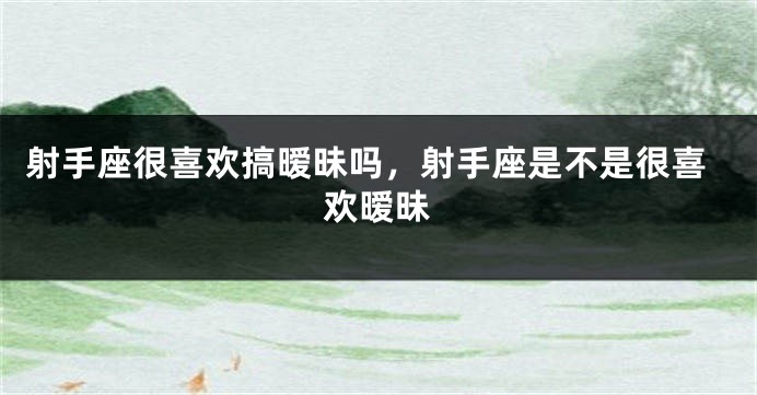 射手座很喜欢搞暧昧吗，射手座是不是很喜欢暧昧