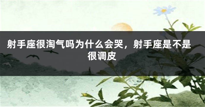 射手座很淘气吗为什么会哭，射手座是不是很调皮