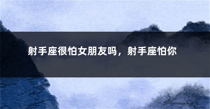 射手座很怕女朋友吗，射手座怕你