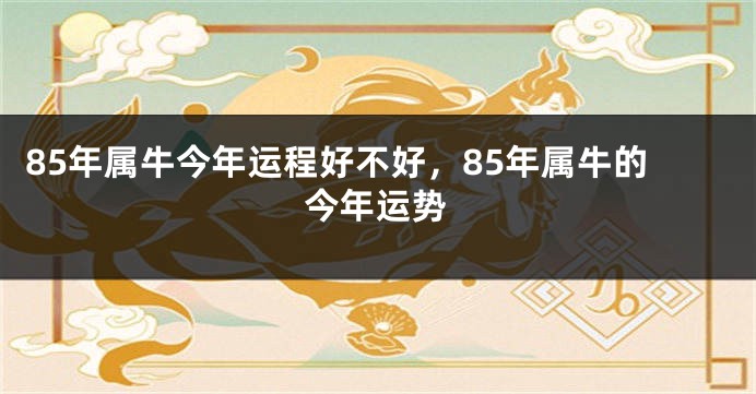 85年属牛今年运程好不好，85年属牛的今年运势