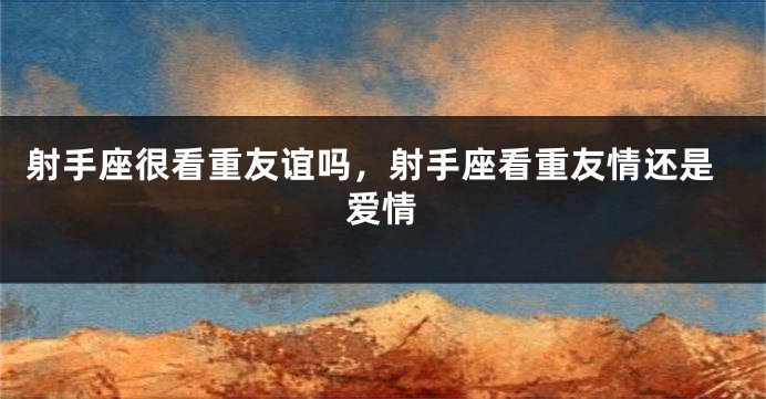 射手座很看重友谊吗，射手座看重友情还是爱情