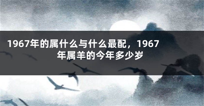 1967年的属什么与什么最配，1967年属羊的今年多少岁