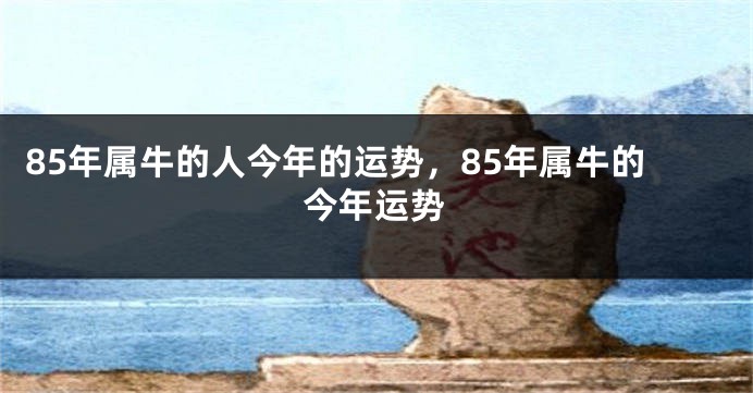85年属牛的人今年的运势，85年属牛的今年运势