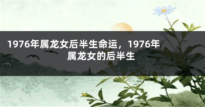 1976年属龙女后半生命运，1976年属龙女的后半生