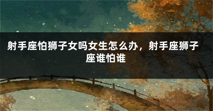 射手座怕狮子女吗女生怎么办，射手座狮子座谁怕谁