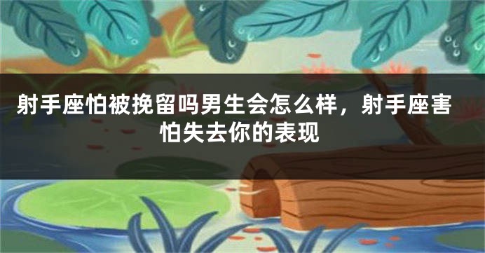 射手座怕被挽留吗男生会怎么样，射手座害怕失去你的表现