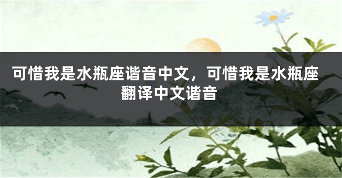 可惜我是水瓶座谐音中文，可惜我是水瓶座翻译中文谐音