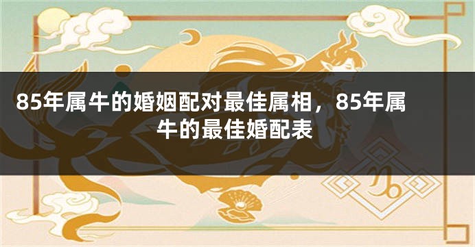 85年属牛的婚姻配对最佳属相，85年属牛的最佳婚配表