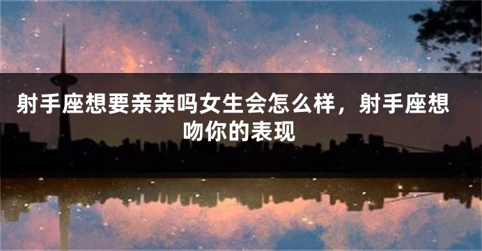 射手座想要亲亲吗女生会怎么样，射手座想吻你的表现