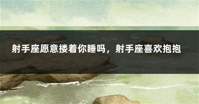 射手座愿意搂着你睡吗，射手座喜欢抱抱