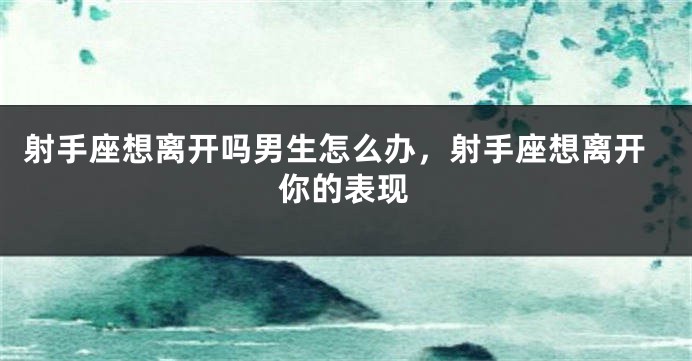 射手座想离开吗男生怎么办，射手座想离开你的表现