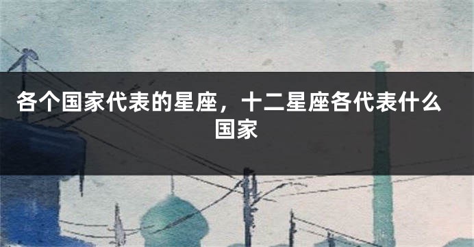各个国家代表的星座，十二星座各代表什么国家