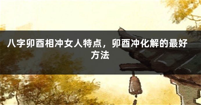八字卯酉相冲女人特点，卯酉冲化解的最好方法