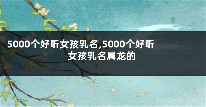 5000个好听女孩乳名,5000个好听女孩乳名属龙的