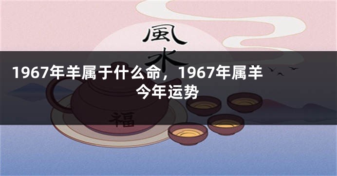 1967年羊属于什么命，1967年属羊今年运势