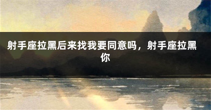 射手座拉黑后来找我要同意吗，射手座拉黑你