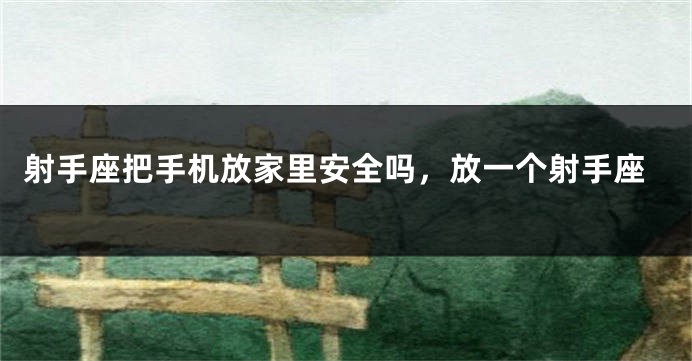 射手座把手机放家里安全吗，放一个射手座
