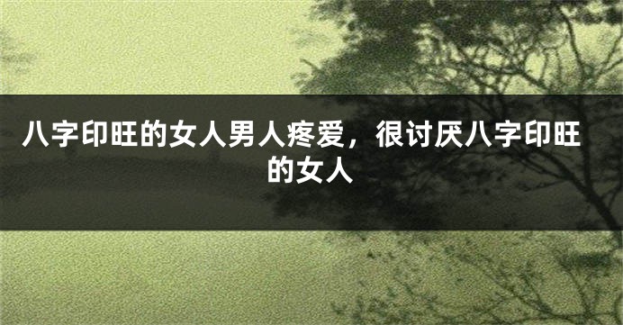 八字印旺的女人男人疼爱，很讨厌八字印旺的女人