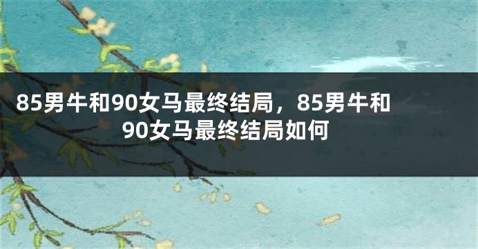 85男牛和90女马最终结局，85男牛和90女马最终结局如何
