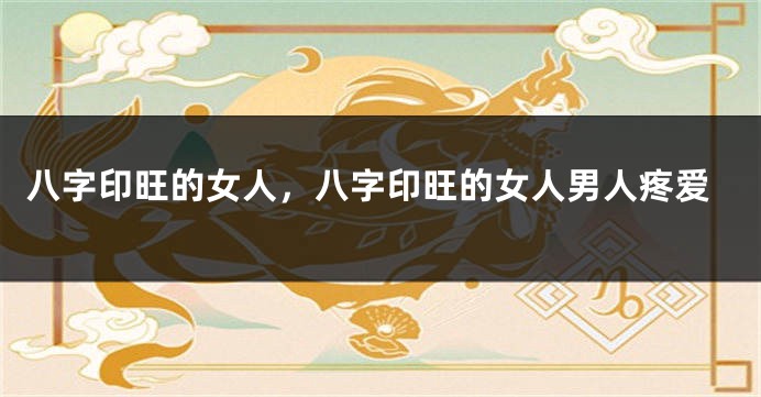 八字印旺的女人，八字印旺的女人男人疼爱
