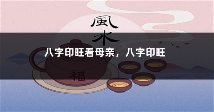 八字印旺看母亲，八字印旺