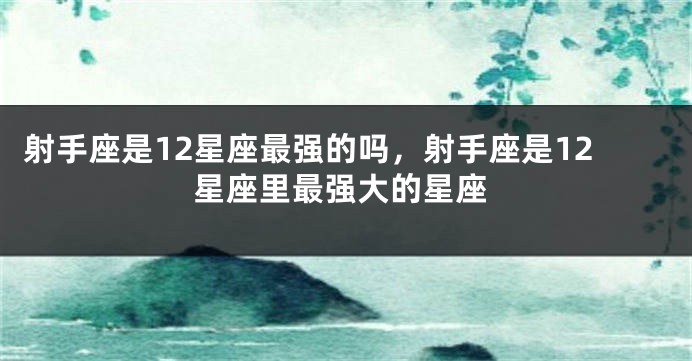 射手座是12星座最强的吗，射手座是12星座里最强大的星座