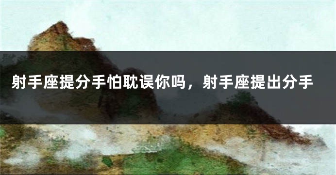射手座提分手怕耽误你吗，射手座提出分手