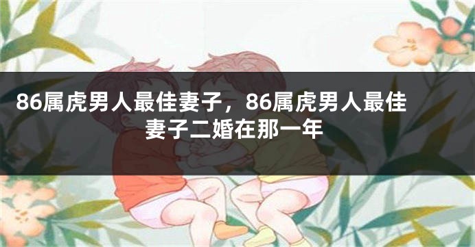 86属虎男人最佳妻子，86属虎男人最佳妻子二婚在那一年