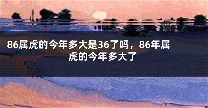 86属虎的今年多大是36了吗，86年属虎的今年多大了