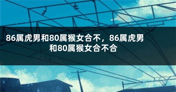 86属虎男和80属猴女合不，86属虎男和80属猴女合不合