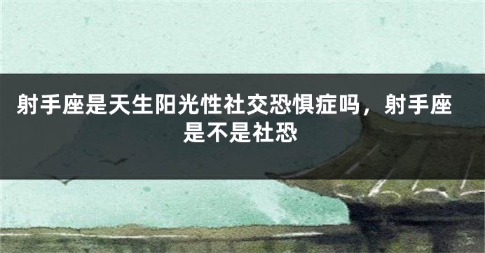 射手座是天生阳光性社交恐惧症吗，射手座是不是社恐