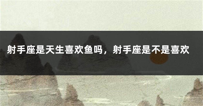射手座是天生喜欢鱼吗，射手座是不是喜欢